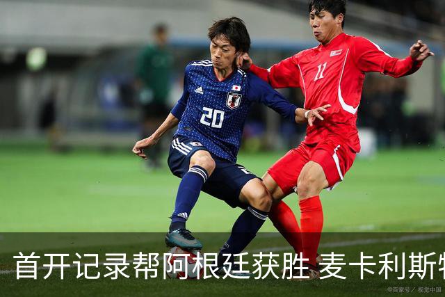 首开记录帮阿根廷获胜 麦卡利斯特获官方全场最佳