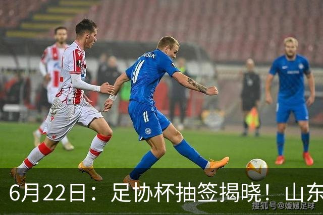 6月22日：足协杯抽签揭晓！山东泰山能否靠“神签”避开海港申花，逆袭卫冕？